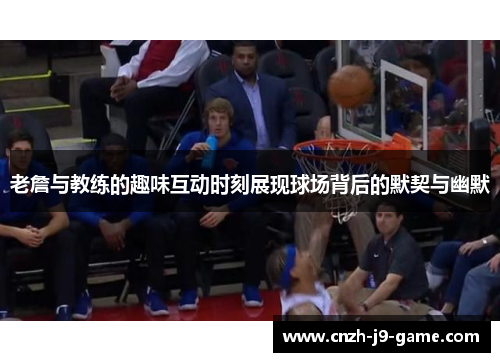 老詹与教练的趣味互动时刻展现球场背后的默契与幽默