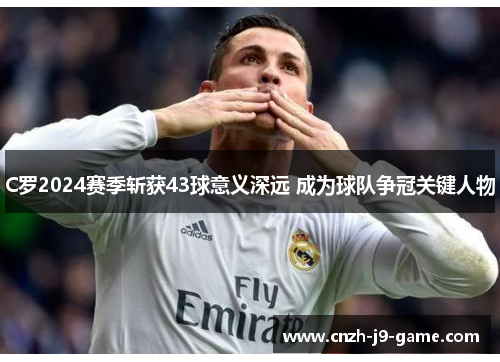 C罗2024赛季斩获43球意义深远 成为球队争冠关键人物