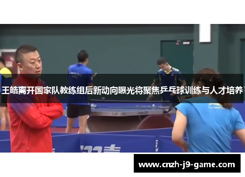 王皓离开国家队教练组后新动向曝光将聚焦乒乓球训练与人才培养