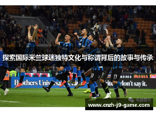 探索国际米兰球迷独特文化与称谓背后的故事与传承