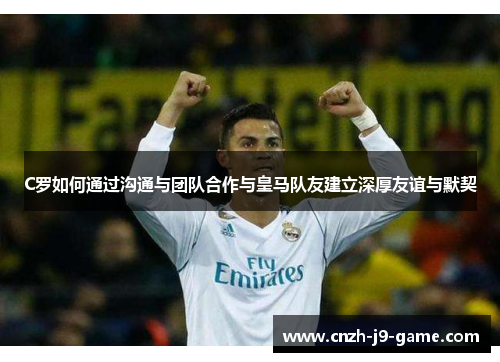 C罗如何通过沟通与团队合作与皇马队友建立深厚友谊与默契