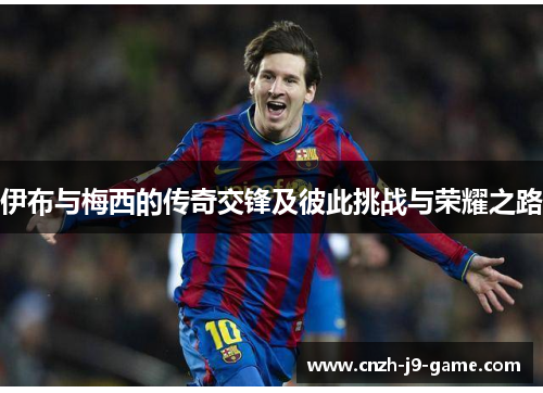 伊布与梅西的传奇交锋及彼此挑战与荣耀之路