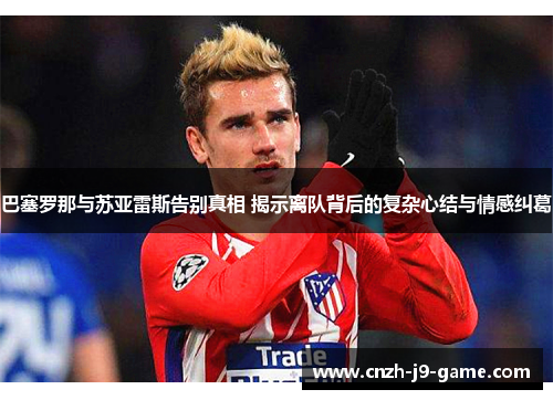 巴塞罗那与苏亚雷斯告别真相 揭示离队背后的复杂心结与情感纠葛