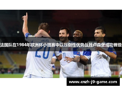 法国队在1984年欧洲杯小组赛中以压倒性优势战胜卢森堡成功晋级