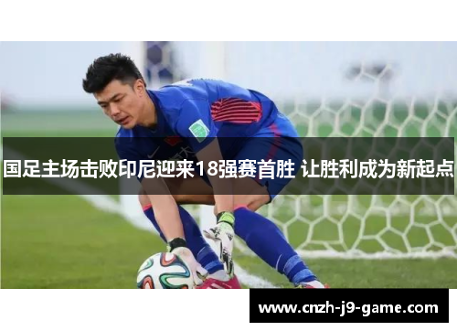 国足主场击败印尼迎来18强赛首胜 让胜利成为新起点 国足主场击败印尼迎来18强赛首胜 让胜利成为新起点